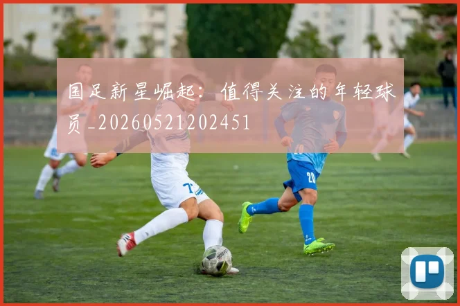 国足新星崛起：值得关注的年轻球员_20260521202451