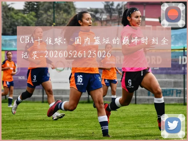 CBA十佳球：国内篮坛的巅峰时刻全记录_20260526125026