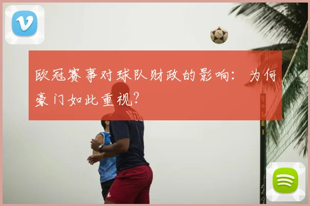 欧冠赛事对球队财政的影响:为何豪门如此重视?