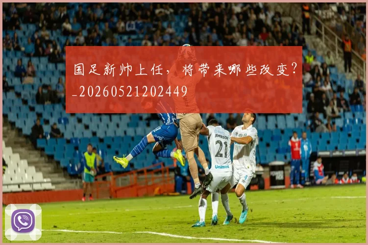 国足新帅上任，将带来哪些改变？_20260521202449