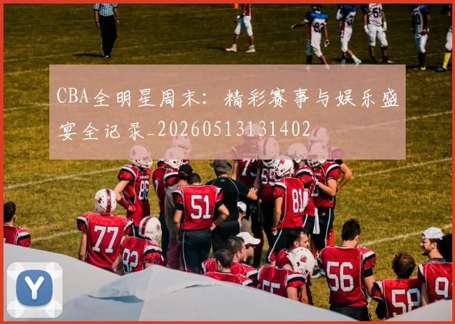 CBA全明星周末:精彩赛事与娱乐盛宴全记录_20260513131402