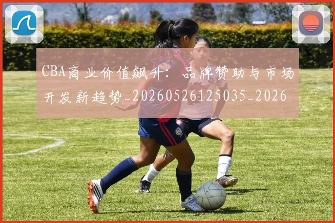 CBA商业价值飙升:品牌赞助与市场开发新趋势_20260526125035_20260606165204