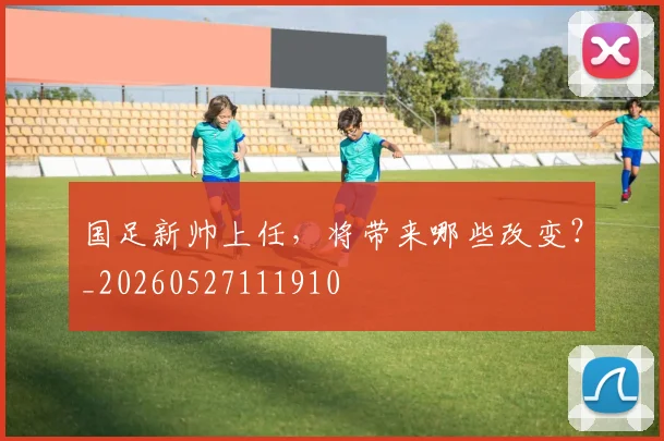 国足新帅上任，将带来哪些改变？_20260527111910