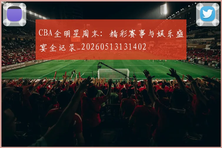 CBA全明星周末：精彩赛事与娱乐盛宴全记录_20260513131402